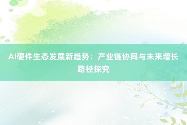 AI硬件生态发展新趋势：产业链协同与未来增长路径探究