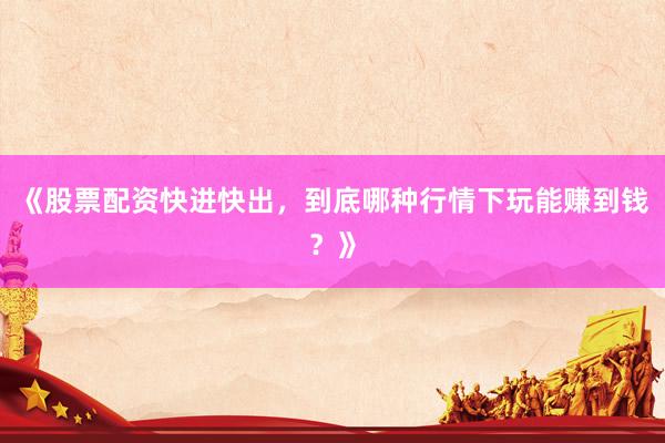《股票配资快进快出，到底哪种行情下玩能赚到钱？》