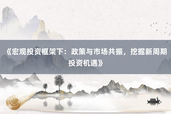 《宏观投资框架下：政策与市场共振，挖掘新周期投资机遇》