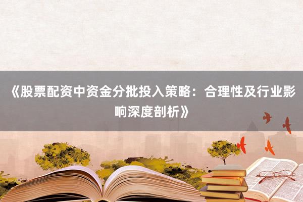 《股票配资中资金分批投入策略：合理性及行业影响深度剖析》