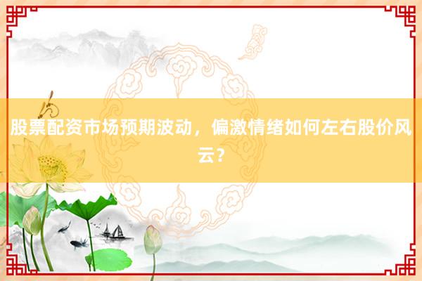 股票配资市场预期波动，偏激情绪如何左右股价风云？