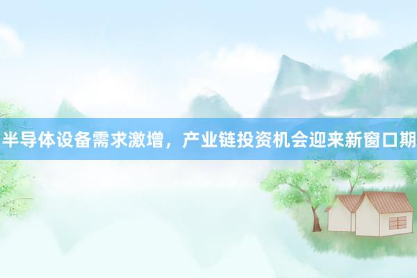 半导体设备需求激增，产业链投资机会迎来新窗口期