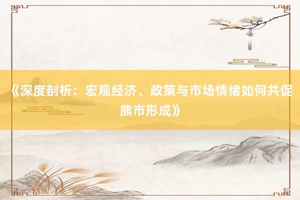 《深度剖析：宏观经济、政策与市场情绪如何共促熊市形成》
