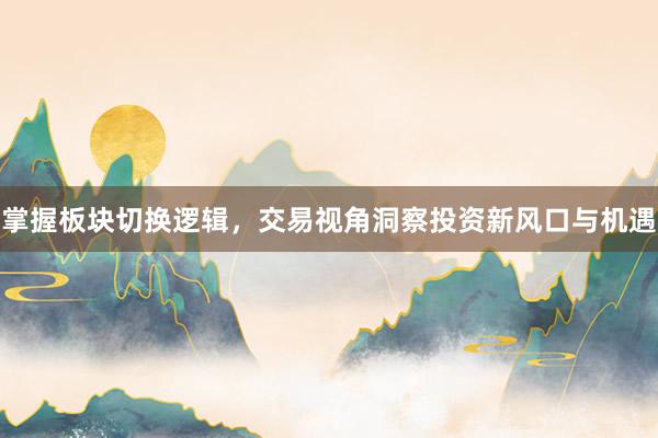 掌握板块切换逻辑，交易视角洞察投资新风口与机遇