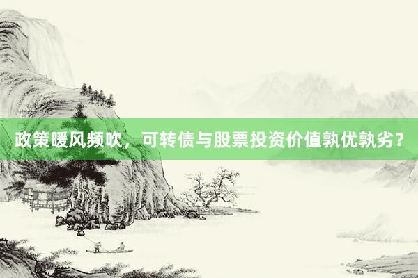政策暖风频吹，可转债与股票投资价值孰优孰劣？