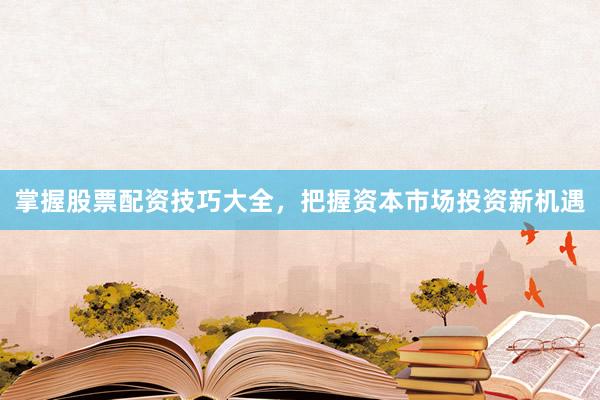 掌握股票配资技巧大全，把握资本市场投资新机遇
