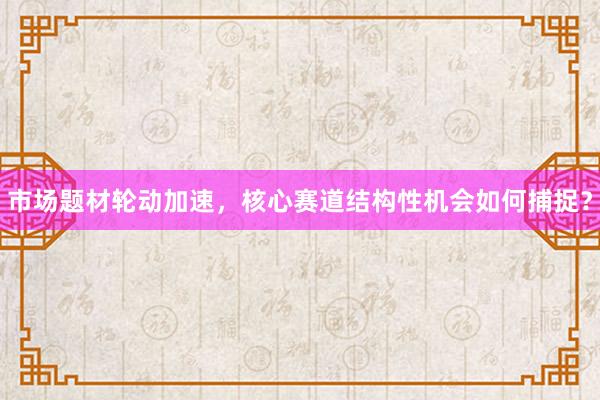 市场题材轮动加速，核心赛道结构性机会如何捕捉？