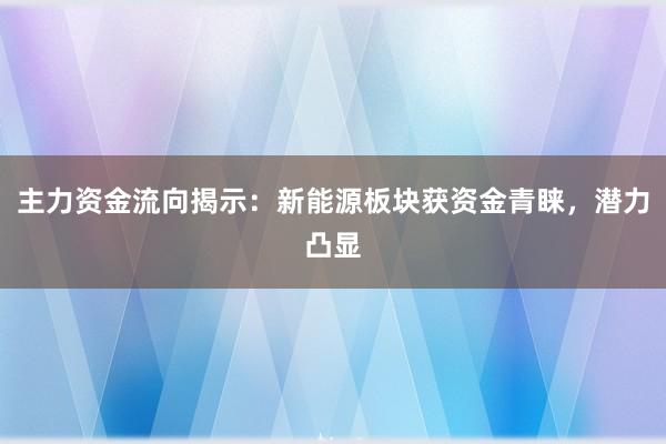 主力资金流向揭示：新能源板块获资金青睐，潜力凸显