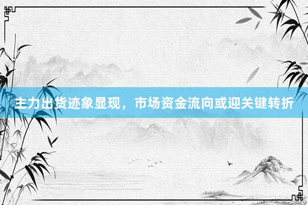 主力出货迹象显现，市场资金流向或迎关键转折
