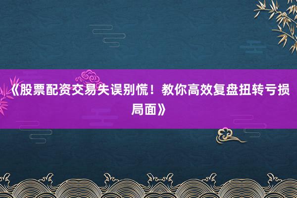 《股票配资交易失误别慌！教你高效复盘扭转亏损局面》