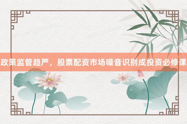 政策监管趋严，股票配资市场噪音识别成投资必修课