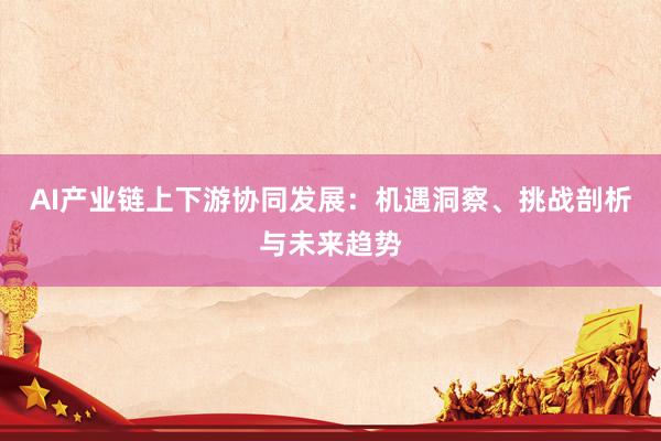 AI产业链上下游协同发展：机遇洞察、挑战剖析与未来趋势