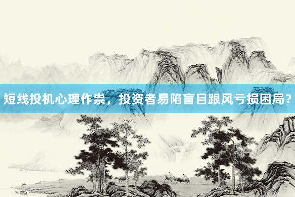 短线投机心理作祟，投资者易陷盲目跟风亏损困局？
