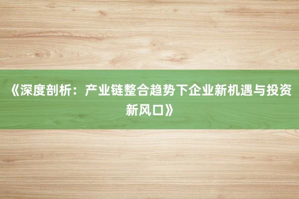 《深度剖析：产业链整合趋势下企业新机遇与投资新风口》