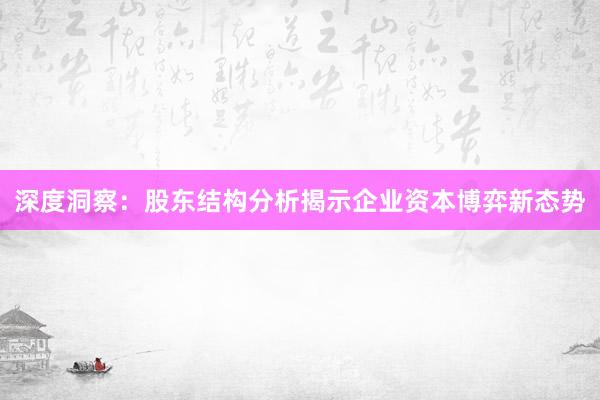 深度洞察：股东结构分析揭示企业资本博弈新态势