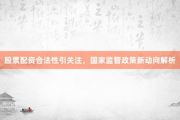 股票配资合法性引关注，国家监管政策新动向解析