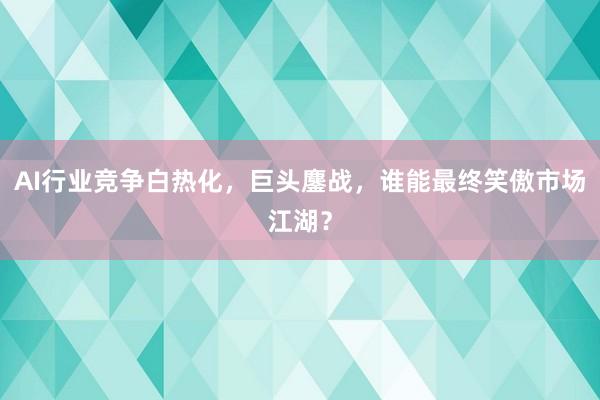 AI行业竞争白热化，巨头鏖战，谁能最终笑傲市场江湖？