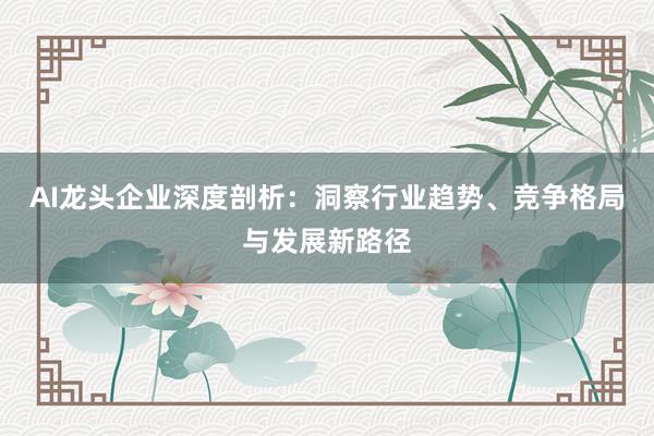 AI龙头企业深度剖析：洞察行业趋势、竞争格局与发展新路径