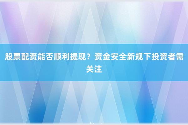 股票配资能否顺利提现？资金安全新规下投资者需关注