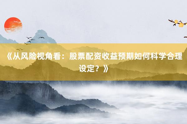 《从风险视角看：股票配资收益预期如何科学合理设定？》