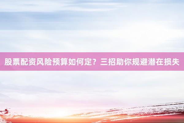 股票配资风险预算如何定？三招助你规避潜在损失