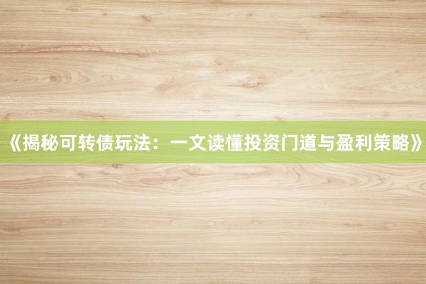 《揭秘可转债玩法：一文读懂投资门道与盈利策略》