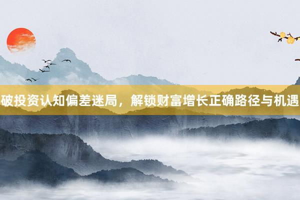 破投资认知偏差迷局，解锁财富增长正确路径与机遇