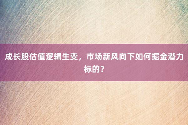 成长股估值逻辑生变，市场新风向下如何掘金潜力标的？