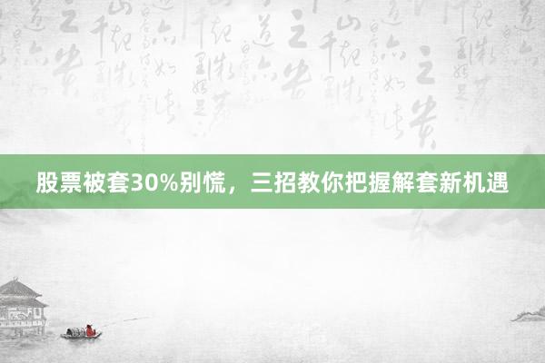 股票被套30%别慌，三招教你把握解套新机遇