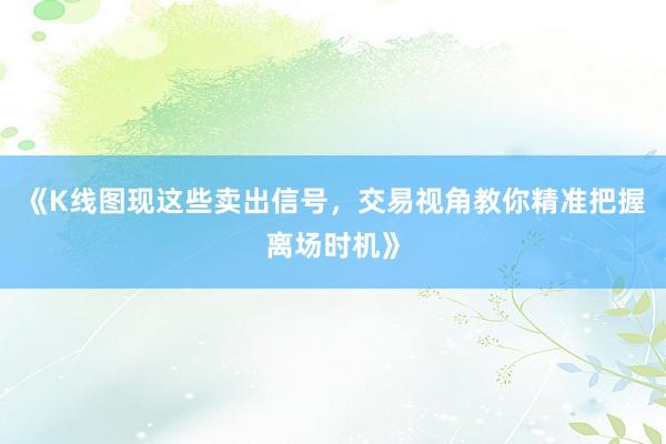 《K线图现这些卖出信号，交易视角教你精准把握离场时机》