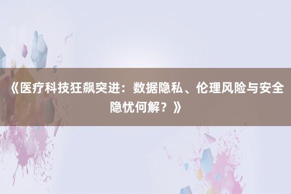 《医疗科技狂飙突进：数据隐私、伦理风险与安全隐忧何解？》