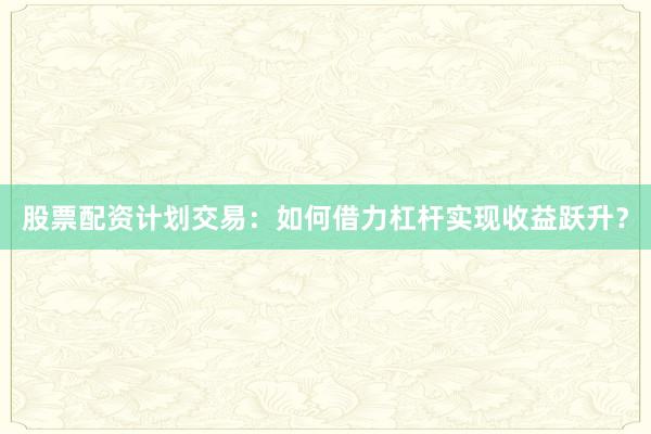 股票配资计划交易：如何借力杠杆实现收益跃升？