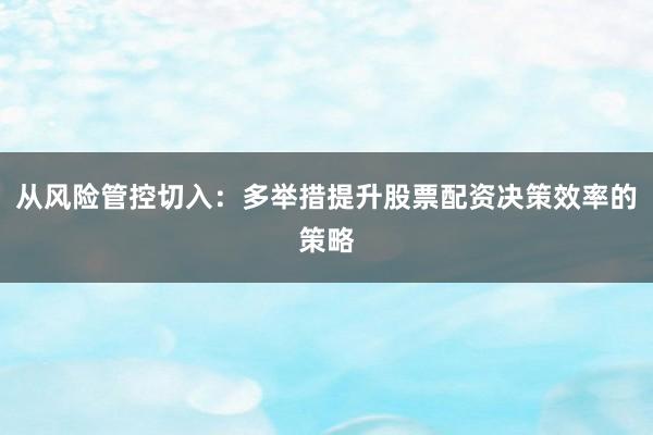 从风险管控切入：多举措提升股票配资决策效率的策略