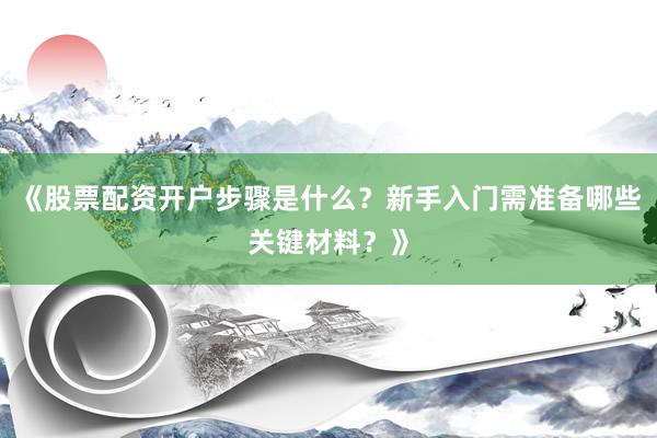 《股票配资开户步骤是什么？新手入门需准备哪些关键材料？》