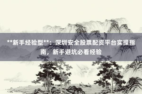 **新手经验型**：深圳安全股票配资平台实操指南，新手避坑必看经验