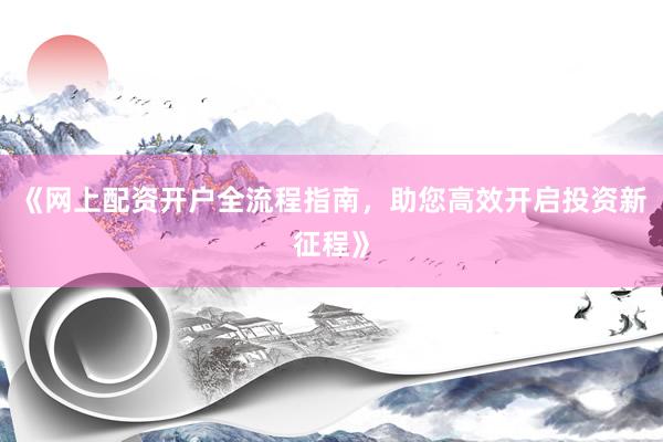 《网上配资开户全流程指南，助您高效开启投资新征程》