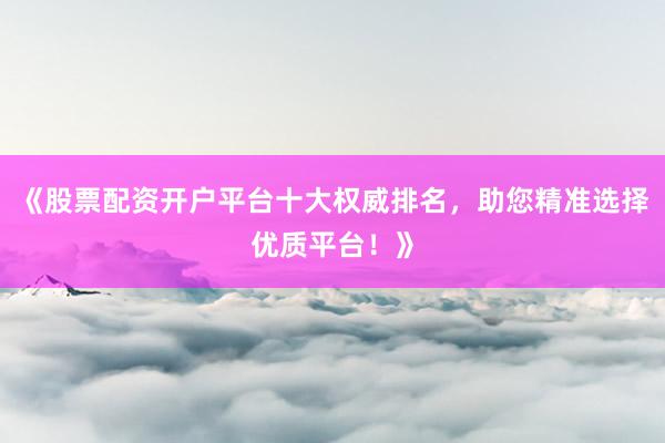 《股票配资开户平台十大权威排名，助您精准选择优质平台！》