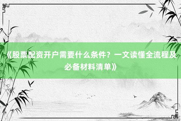 《股票配资开户需要什么条件？一文读懂全流程及必备材料清单》