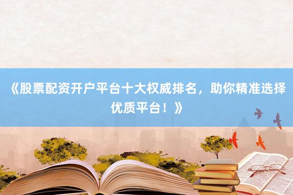 《股票配资开户平台十大权威排名，助你精准选择优质平台！》