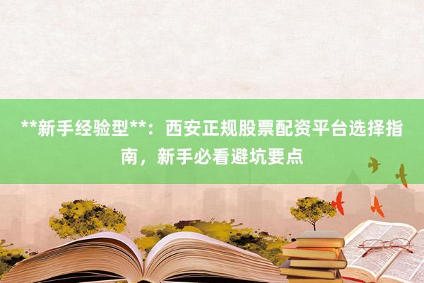 **新手经验型**：西安正规股票配资平台选择指南，新手必看避坑要点