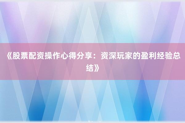 《股票配资操作心得分享：资深玩家的盈利经验总结》