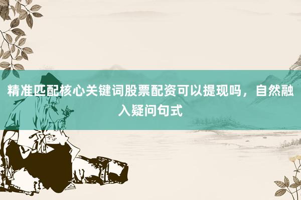 精准匹配核心关键词股票配资可以提现吗，自然融入疑问句式