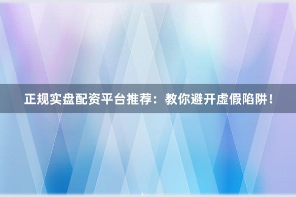 正规实盘配资平台推荐：教你避开虚假陷阱！