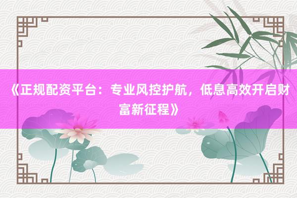 《正规配资平台：专业风控护航，低息高效开启财富新征程》