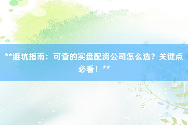 **避坑指南：可查的实盘配资公司怎么选？关键点必看！**