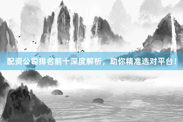 配资公司排名前十深度解析，助你精准选对平台！