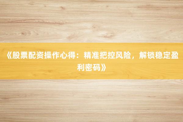 《股票配资操作心得：精准把控风险，解锁稳定盈利密码》