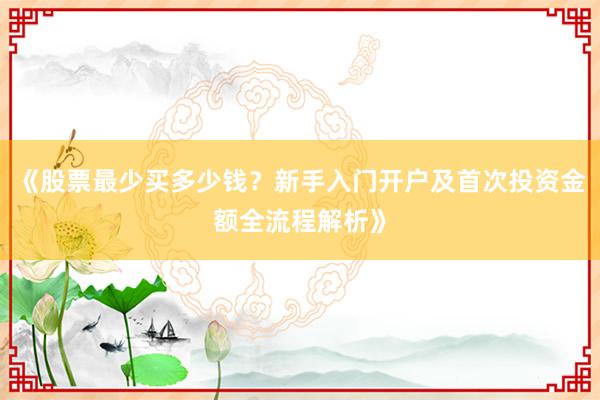 《股票最少买多少钱？新手入门开户及首次投资金额全流程解析》