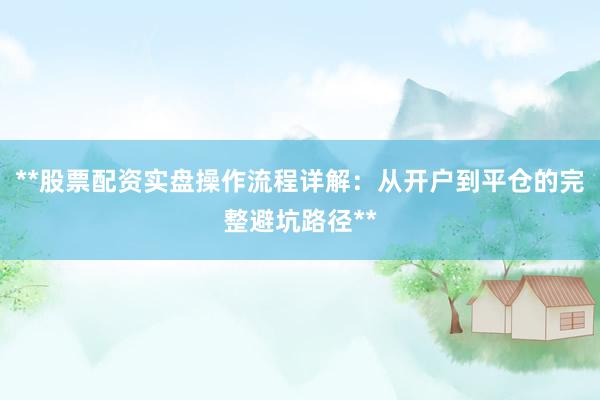 **股票配资实盘操作流程详解：从开户到平仓的完整避坑路径**