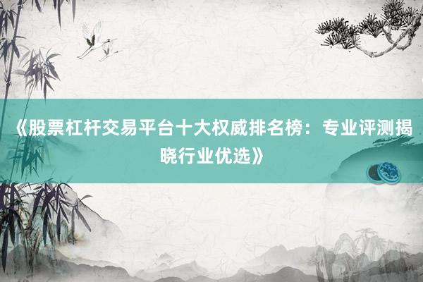 《股票杠杆交易平台十大权威排名榜：专业评测揭晓行业优选》